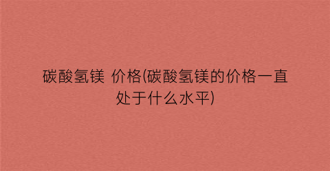 碳酸氢镁 价格(碳酸氢镁的价格一直处于什么水平)